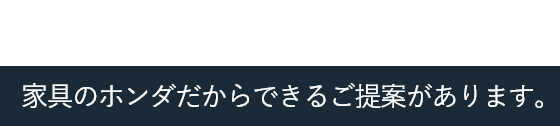 地域に根ざして65年。家具のホンダだからできるご提案があります。
